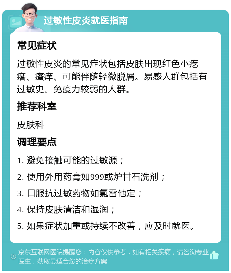 过敏性皮炎就医指南 常见症状 过敏性皮炎的常见症状包括皮肤出现红色小疙瘩、瘙痒、可能伴随轻微脱屑。易感人群包括有过敏史、免疫力较弱的人群。 推荐科室 皮肤科 调理要点 1. 避免接触可能的过敏源； 2. 使用外用药膏如999或炉甘石洗剂； 3. 口服抗过敏药物如氯雷他定； 4. 保持皮肤清洁和湿润； 5. 如果症状加重或持续不改善，应及时就医。