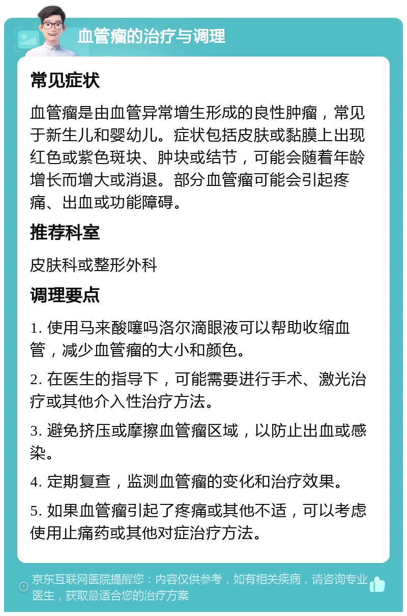 血管瘤的治疗与调理 常见症状 血管瘤是由血管异常增生形成的良性肿瘤，常见于新生儿和婴幼儿。症状包括皮肤或黏膜上出现红色或紫色斑块、肿块或结节，可能会随着年龄增长而增大或消退。部分血管瘤可能会引起疼痛、出血或功能障碍。 推荐科室 皮肤科或整形外科 调理要点 1. 使用马来酸噻吗洛尔滴眼液可以帮助收缩血管，减少血管瘤的大小和颜色。 2. 在医生的指导下，可能需要进行手术、激光治疗或其他介入性治疗方法。 3. 避免挤压或摩擦血管瘤区域，以防止出血或感染。 4. 定期复查，监测血管瘤的变化和治疗效果。 5. 如果血管瘤引起了疼痛或其他不适，可以考虑使用止痛药或其他对症治疗方法。