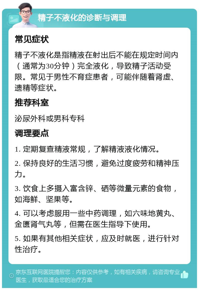 精子不液化的诊断与调理 常见症状 精子不液化是指精液在射出后不能在规定时间内（通常为30分钟）完全液化，导致精子活动受限。常见于男性不育症患者，可能伴随着肾虚、遗精等症状。 推荐科室 泌尿外科或男科专科 调理要点 1. 定期复查精液常规，了解精液液化情况。 2. 保持良好的生活习惯，避免过度疲劳和精神压力。 3. 饮食上多摄入富含锌、硒等微量元素的食物，如海鲜、坚果等。 4. 可以考虑服用一些中药调理，如六味地黄丸、金匮肾气丸等，但需在医生指导下使用。 5. 如果有其他相关症状，应及时就医，进行针对性治疗。