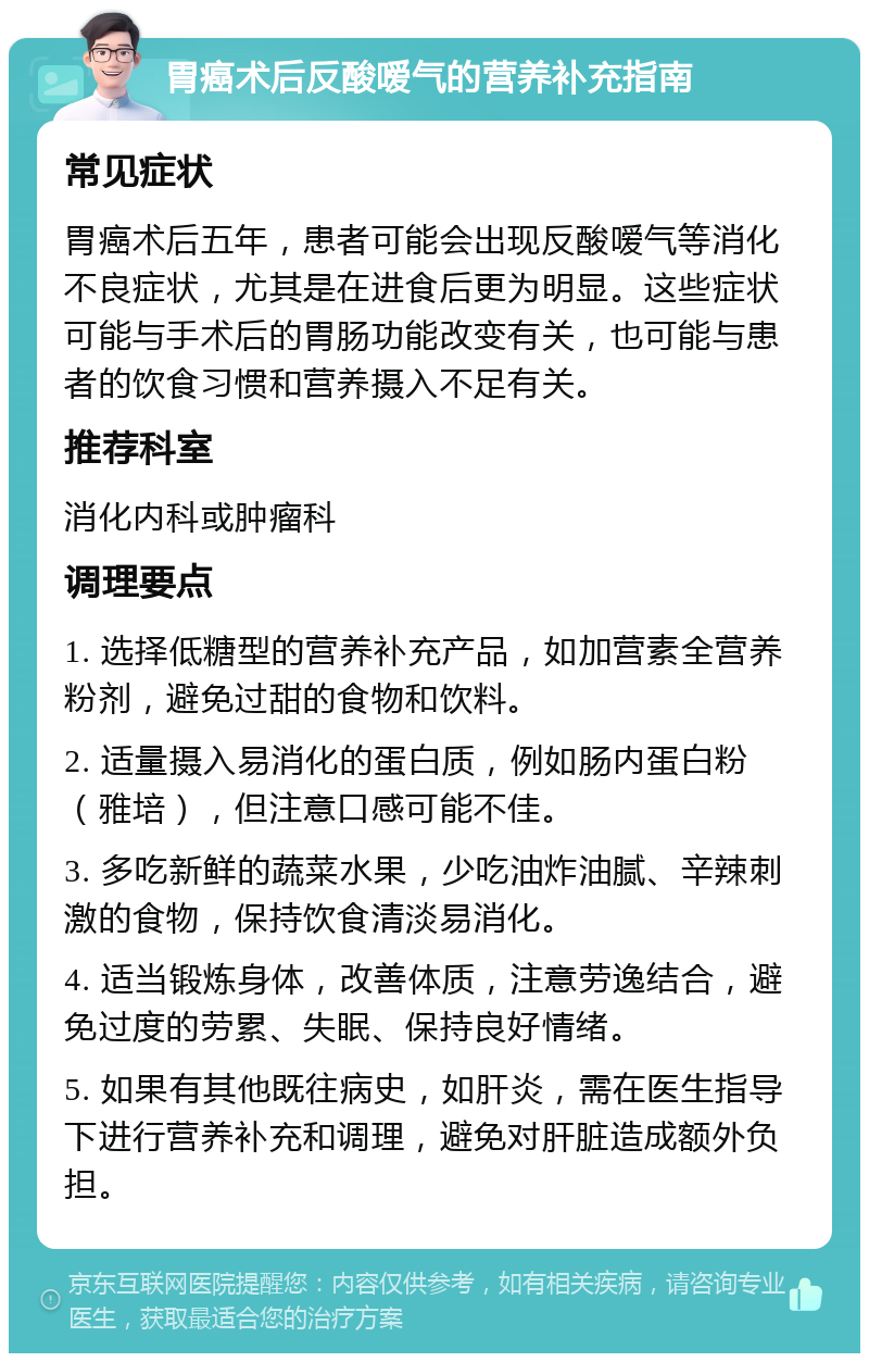 胃癌术后反酸嗳气的营养补充指南 常见症状 胃癌术后五年，患者可能会出现反酸嗳气等消化不良症状，尤其是在进食后更为明显。这些症状可能与手术后的胃肠功能改变有关，也可能与患者的饮食习惯和营养摄入不足有关。 推荐科室 消化内科或肿瘤科 调理要点 1. 选择低糖型的营养补充产品，如加营素全营养粉剂，避免过甜的食物和饮料。 2. 适量摄入易消化的蛋白质，例如肠内蛋白粉（雅培），但注意口感可能不佳。 3. 多吃新鲜的蔬菜水果，少吃油炸油腻、辛辣刺激的食物，保持饮食清淡易消化。 4. 适当锻炼身体，改善体质，注意劳逸结合，避免过度的劳累、失眠、保持良好情绪。 5. 如果有其他既往病史，如肝炎，需在医生指导下进行营养补充和调理，避免对肝脏造成额外负担。