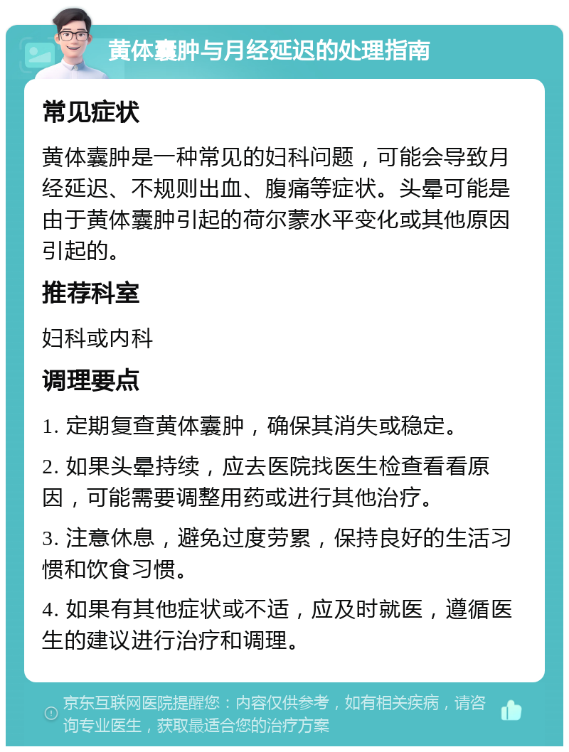 黄体囊肿与月经延迟的处理指南 常见症状 黄体囊肿是一种常见的妇科问题，可能会导致月经延迟、不规则出血、腹痛等症状。头晕可能是由于黄体囊肿引起的荷尔蒙水平变化或其他原因引起的。 推荐科室 妇科或内科 调理要点 1. 定期复查黄体囊肿，确保其消失或稳定。 2. 如果头晕持续，应去医院找医生检查看看原因，可能需要调整用药或进行其他治疗。 3. 注意休息，避免过度劳累，保持良好的生活习惯和饮食习惯。 4. 如果有其他症状或不适，应及时就医，遵循医生的建议进行治疗和调理。