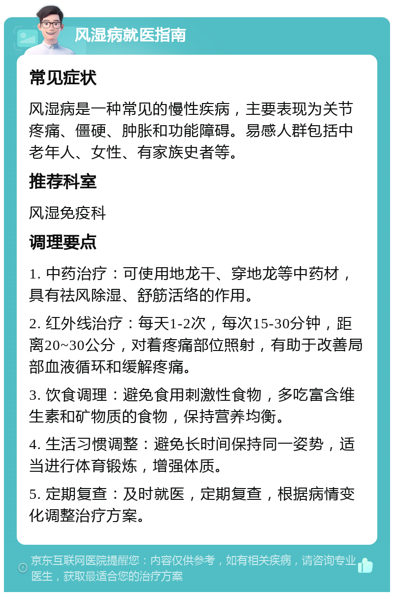 风湿病就医指南 常见症状 风湿病是一种常见的慢性疾病，主要表现为关节疼痛、僵硬、肿胀和功能障碍。易感人群包括中老年人、女性、有家族史者等。 推荐科室 风湿免疫科 调理要点 1. 中药治疗：可使用地龙干、穿地龙等中药材，具有祛风除湿、舒筋活络的作用。 2. 红外线治疗：每天1-2次，每次15-30分钟，距离20~30公分，对着疼痛部位照射，有助于改善局部血液循环和缓解疼痛。 3. 饮食调理：避免食用刺激性食物，多吃富含维生素和矿物质的食物，保持营养均衡。 4. 生活习惯调整：避免长时间保持同一姿势，适当进行体育锻炼，增强体质。 5. 定期复查：及时就医，定期复查，根据病情变化调整治疗方案。