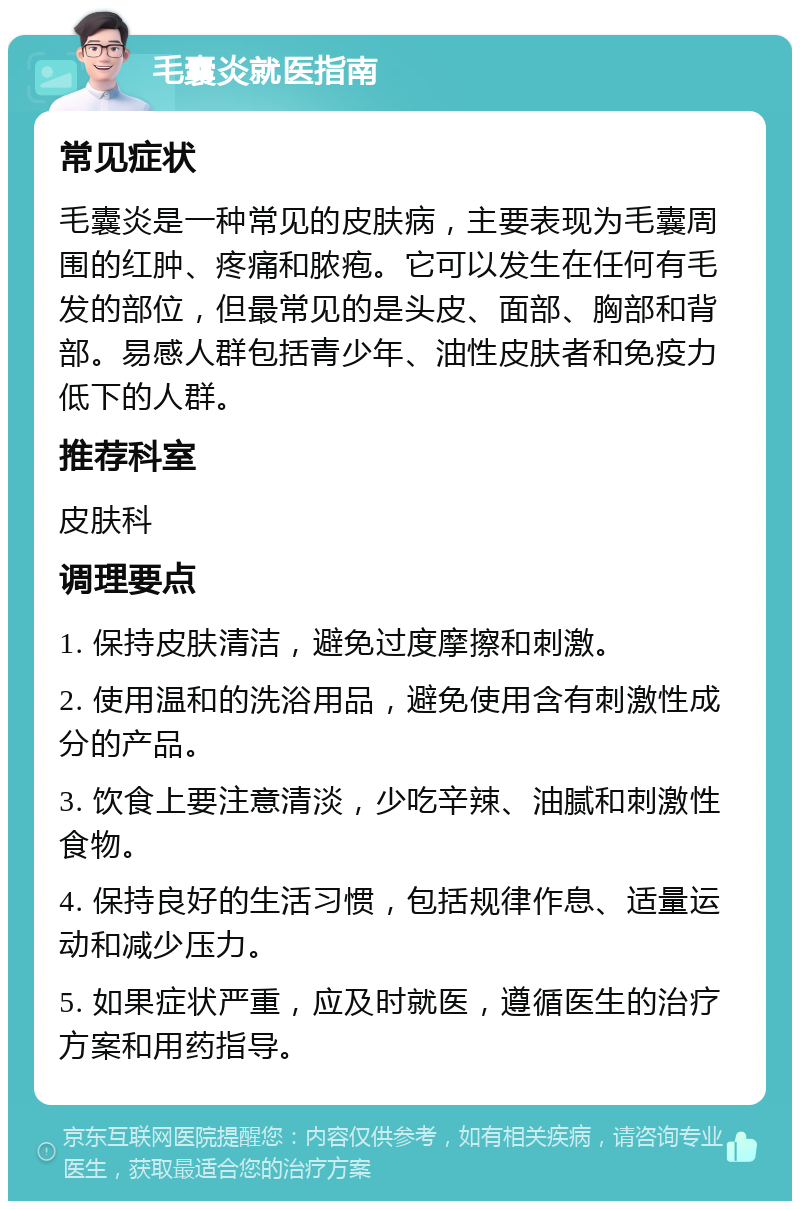 毛囊炎就医指南 常见症状 毛囊炎是一种常见的皮肤病，主要表现为毛囊周围的红肿、疼痛和脓疱。它可以发生在任何有毛发的部位，但最常见的是头皮、面部、胸部和背部。易感人群包括青少年、油性皮肤者和免疫力低下的人群。 推荐科室 皮肤科 调理要点 1. 保持皮肤清洁，避免过度摩擦和刺激。 2. 使用温和的洗浴用品，避免使用含有刺激性成分的产品。 3. 饮食上要注意清淡，少吃辛辣、油腻和刺激性食物。 4. 保持良好的生活习惯，包括规律作息、适量运动和减少压力。 5. 如果症状严重，应及时就医，遵循医生的治疗方案和用药指导。