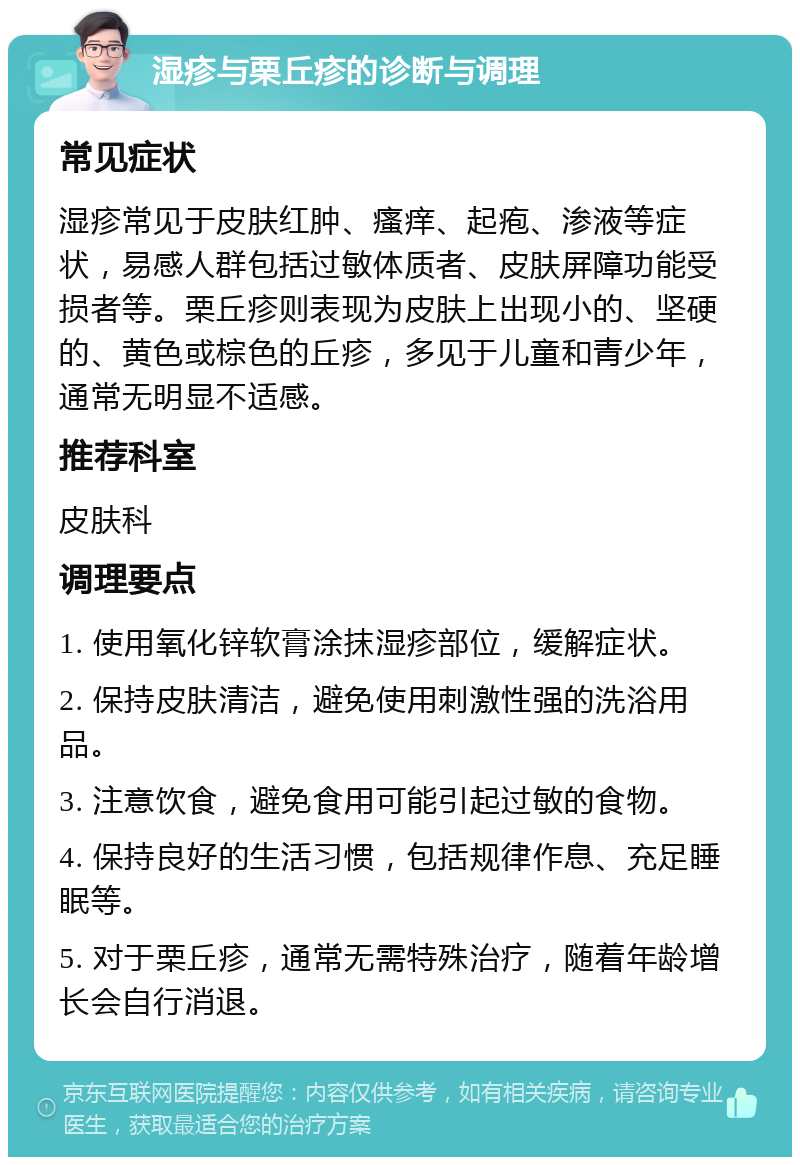 湿疹与栗丘疹的诊断与调理 常见症状 湿疹常见于皮肤红肿、瘙痒、起疱、渗液等症状，易感人群包括过敏体质者、皮肤屏障功能受损者等。栗丘疹则表现为皮肤上出现小的、坚硬的、黄色或棕色的丘疹，多见于儿童和青少年，通常无明显不适感。 推荐科室 皮肤科 调理要点 1. 使用氧化锌软膏涂抹湿疹部位，缓解症状。 2. 保持皮肤清洁，避免使用刺激性强的洗浴用品。 3. 注意饮食，避免食用可能引起过敏的食物。 4. 保持良好的生活习惯，包括规律作息、充足睡眠等。 5. 对于栗丘疹，通常无需特殊治疗，随着年龄增长会自行消退。