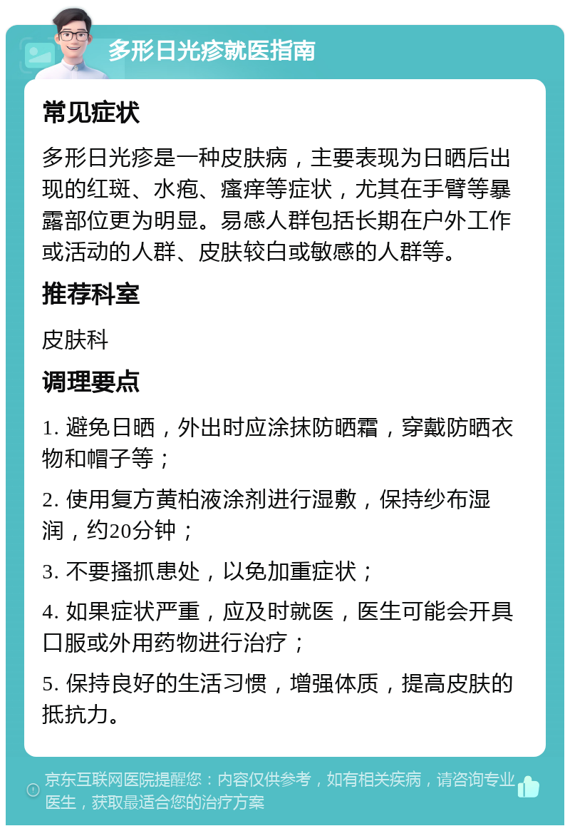 多形日光疹就医指南 常见症状 多形日光疹是一种皮肤病，主要表现为日晒后出现的红斑、水疱、瘙痒等症状，尤其在手臂等暴露部位更为明显。易感人群包括长期在户外工作或活动的人群、皮肤较白或敏感的人群等。 推荐科室 皮肤科 调理要点 1. 避免日晒，外出时应涂抹防晒霜，穿戴防晒衣物和帽子等； 2. 使用复方黄柏液涂剂进行湿敷，保持纱布湿润，约20分钟； 3. 不要搔抓患处，以免加重症状； 4. 如果症状严重，应及时就医，医生可能会开具口服或外用药物进行治疗； 5. 保持良好的生活习惯，增强体质，提高皮肤的抵抗力。