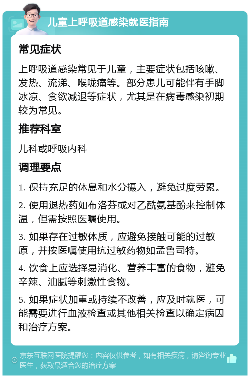 儿童上呼吸道感染就医指南 常见症状 上呼吸道感染常见于儿童，主要症状包括咳嗽、发热、流涕、喉咙痛等。部分患儿可能伴有手脚冰凉、食欲减退等症状，尤其是在病毒感染初期较为常见。 推荐科室 儿科或呼吸内科 调理要点 1. 保持充足的休息和水分摄入，避免过度劳累。 2. 使用退热药如布洛芬或对乙酰氨基酚来控制体温，但需按照医嘱使用。 3. 如果存在过敏体质，应避免接触可能的过敏原，并按医嘱使用抗过敏药物如孟鲁司特。 4. 饮食上应选择易消化、营养丰富的食物，避免辛辣、油腻等刺激性食物。 5. 如果症状加重或持续不改善，应及时就医，可能需要进行血液检查或其他相关检查以确定病因和治疗方案。