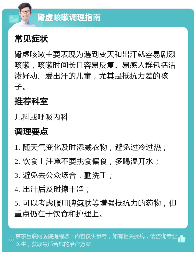 肾虚咳嗽调理指南 常见症状 肾虚咳嗽主要表现为遇到变天和出汗就容易剧烈咳嗽，咳嗽时间长且容易反复。易感人群包括活泼好动、爱出汗的儿童，尤其是抵抗力差的孩子。 推荐科室 儿科或呼吸内科 调理要点 1. 随天气变化及时添减衣物，避免过冷过热； 2. 饮食上注意不要挑食偏食，多喝温开水； 3. 避免去公众场合，勤洗手； 4. 出汗后及时擦干净； 5. 可以考虑服用脾氨肽等增强抵抗力的药物，但重点仍在于饮食和护理上。