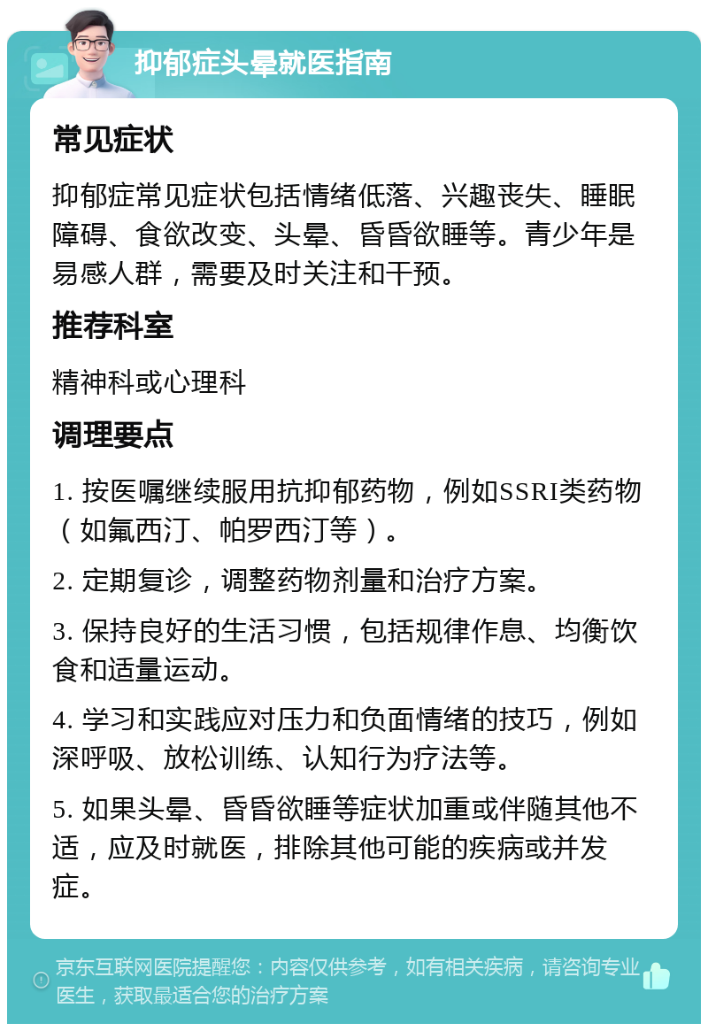 抑郁症头晕就医指南 常见症状 抑郁症常见症状包括情绪低落、兴趣丧失、睡眠障碍、食欲改变、头晕、昏昏欲睡等。青少年是易感人群，需要及时关注和干预。 推荐科室 精神科或心理科 调理要点 1. 按医嘱继续服用抗抑郁药物，例如SSRI类药物（如氟西汀、帕罗西汀等）。 2. 定期复诊，调整药物剂量和治疗方案。 3. 保持良好的生活习惯，包括规律作息、均衡饮食和适量运动。 4. 学习和实践应对压力和负面情绪的技巧，例如深呼吸、放松训练、认知行为疗法等。 5. 如果头晕、昏昏欲睡等症状加重或伴随其他不适，应及时就医，排除其他可能的疾病或并发症。