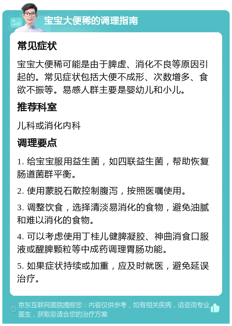 宝宝大便稀的调理指南 常见症状 宝宝大便稀可能是由于脾虚、消化不良等原因引起的。常见症状包括大便不成形、次数增多、食欲不振等。易感人群主要是婴幼儿和小儿。 推荐科室 儿科或消化内科 调理要点 1. 给宝宝服用益生菌，如四联益生菌，帮助恢复肠道菌群平衡。 2. 使用蒙脱石散控制腹泻，按照医嘱使用。 3. 调整饮食，选择清淡易消化的食物，避免油腻和难以消化的食物。 4. 可以考虑使用丁桂儿健脾凝胶、神曲消食口服液或醒脾颗粒等中成药调理胃肠功能。 5. 如果症状持续或加重，应及时就医，避免延误治疗。