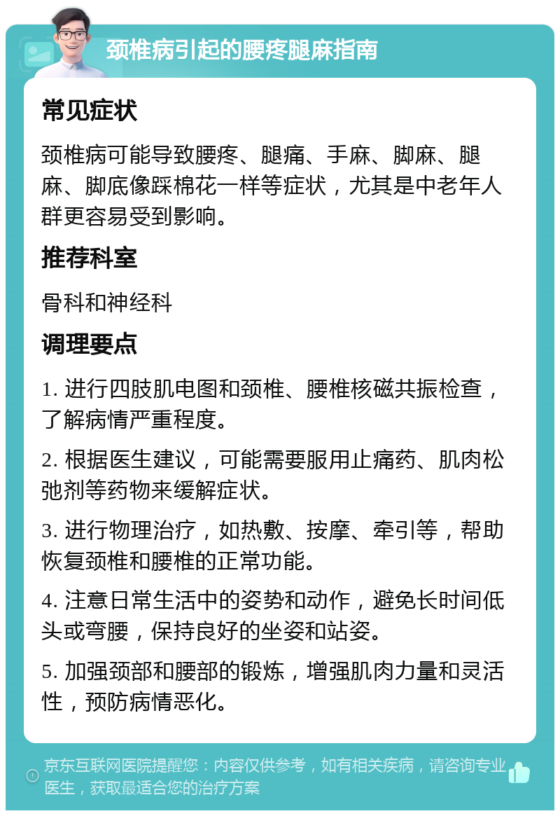 颈椎病引起的腰疼腿麻指南 常见症状 颈椎病可能导致腰疼、腿痛、手麻、脚麻、腿麻、脚底像踩棉花一样等症状，尤其是中老年人群更容易受到影响。 推荐科室 骨科和神经科 调理要点 1. 进行四肢肌电图和颈椎、腰椎核磁共振检查，了解病情严重程度。 2. 根据医生建议，可能需要服用止痛药、肌肉松弛剂等药物来缓解症状。 3. 进行物理治疗，如热敷、按摩、牵引等，帮助恢复颈椎和腰椎的正常功能。 4. 注意日常生活中的姿势和动作，避免长时间低头或弯腰，保持良好的坐姿和站姿。 5. 加强颈部和腰部的锻炼，增强肌肉力量和灵活性，预防病情恶化。