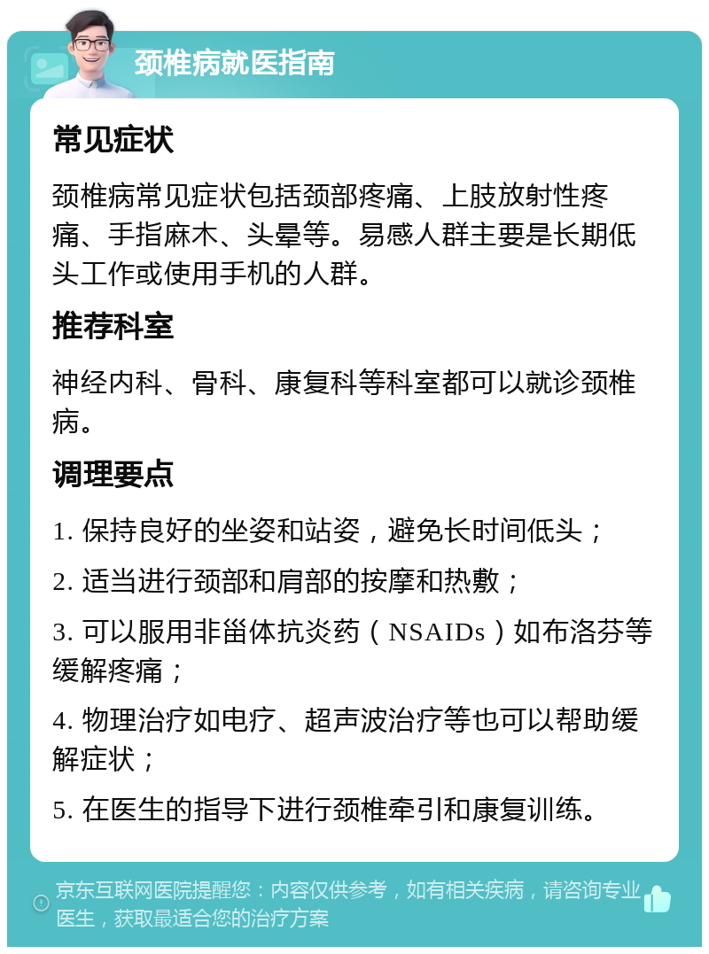 颈椎病就医指南 常见症状 颈椎病常见症状包括颈部疼痛、上肢放射性疼痛、手指麻木、头晕等。易感人群主要是长期低头工作或使用手机的人群。 推荐科室 神经内科、骨科、康复科等科室都可以就诊颈椎病。 调理要点 1. 保持良好的坐姿和站姿，避免长时间低头； 2. 适当进行颈部和肩部的按摩和热敷； 3. 可以服用非甾体抗炎药（NSAIDs）如布洛芬等缓解疼痛； 4. 物理治疗如电疗、超声波治疗等也可以帮助缓解症状； 5. 在医生的指导下进行颈椎牵引和康复训练。