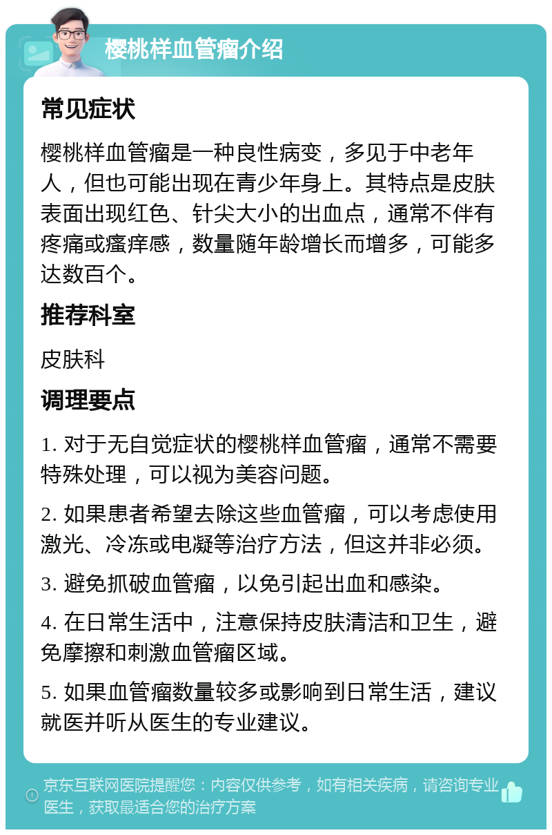 樱桃样血管瘤介绍 常见症状 樱桃样血管瘤是一种良性病变，多见于中老年人，但也可能出现在青少年身上。其特点是皮肤表面出现红色、针尖大小的出血点，通常不伴有疼痛或瘙痒感，数量随年龄增长而增多，可能多达数百个。 推荐科室 皮肤科 调理要点 1. 对于无自觉症状的樱桃样血管瘤，通常不需要特殊处理，可以视为美容问题。 2. 如果患者希望去除这些血管瘤，可以考虑使用激光、冷冻或电凝等治疗方法，但这并非必须。 3. 避免抓破血管瘤，以免引起出血和感染。 4. 在日常生活中，注意保持皮肤清洁和卫生，避免摩擦和刺激血管瘤区域。 5. 如果血管瘤数量较多或影响到日常生活，建议就医并听从医生的专业建议。