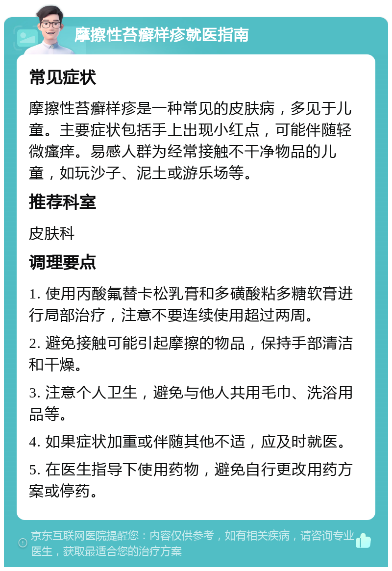 摩擦性苔癣样疹就医指南 常见症状 摩擦性苔癣样疹是一种常见的皮肤病，多见于儿童。主要症状包括手上出现小红点，可能伴随轻微瘙痒。易感人群为经常接触不干净物品的儿童，如玩沙子、泥土或游乐场等。 推荐科室 皮肤科 调理要点 1. 使用丙酸氟替卡松乳膏和多磺酸粘多糖软膏进行局部治疗，注意不要连续使用超过两周。 2. 避免接触可能引起摩擦的物品，保持手部清洁和干燥。 3. 注意个人卫生，避免与他人共用毛巾、洗浴用品等。 4. 如果症状加重或伴随其他不适，应及时就医。 5. 在医生指导下使用药物，避免自行更改用药方案或停药。