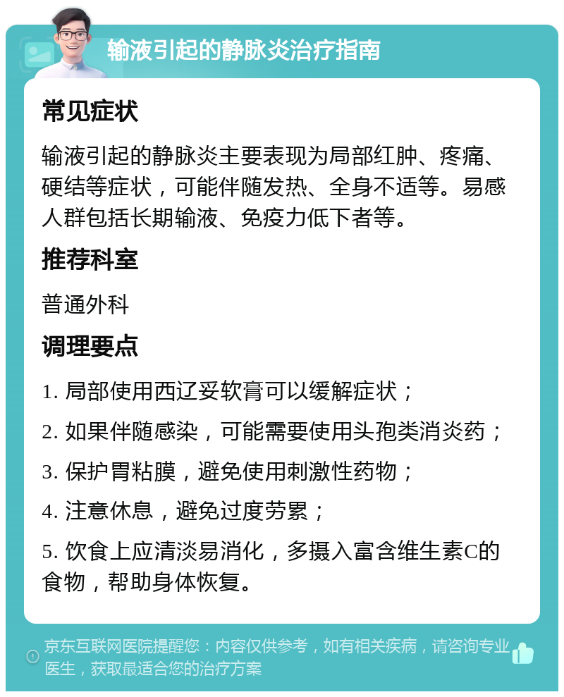 输液引起的静脉炎治疗指南 常见症状 输液引起的静脉炎主要表现为局部红肿、疼痛、硬结等症状，可能伴随发热、全身不适等。易感人群包括长期输液、免疫力低下者等。 推荐科室 普通外科 调理要点 1. 局部使用西辽妥软膏可以缓解症状； 2. 如果伴随感染，可能需要使用头孢类消炎药； 3. 保护胃粘膜，避免使用刺激性药物； 4. 注意休息，避免过度劳累； 5. 饮食上应清淡易消化，多摄入富含维生素C的食物，帮助身体恢复。