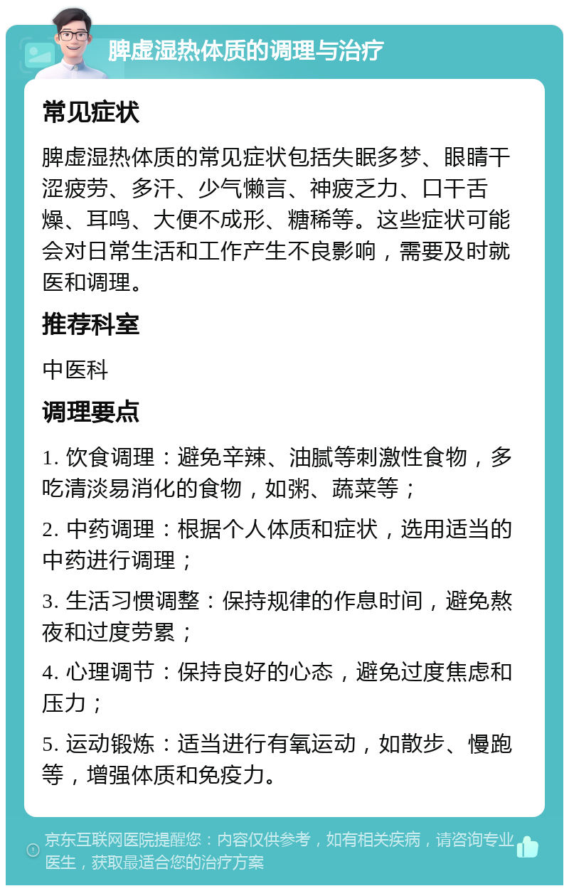 脾虚湿热体质的调理与治疗 常见症状 脾虚湿热体质的常见症状包括失眠多梦、眼睛干涩疲劳、多汗、少气懒言、神疲乏力、口干舌燥、耳鸣、大便不成形、糖稀等。这些症状可能会对日常生活和工作产生不良影响，需要及时就医和调理。 推荐科室 中医科 调理要点 1. 饮食调理：避免辛辣、油腻等刺激性食物，多吃清淡易消化的食物，如粥、蔬菜等； 2. 中药调理：根据个人体质和症状，选用适当的中药进行调理； 3. 生活习惯调整：保持规律的作息时间，避免熬夜和过度劳累； 4. 心理调节：保持良好的心态，避免过度焦虑和压力； 5. 运动锻炼：适当进行有氧运动，如散步、慢跑等，增强体质和免疫力。