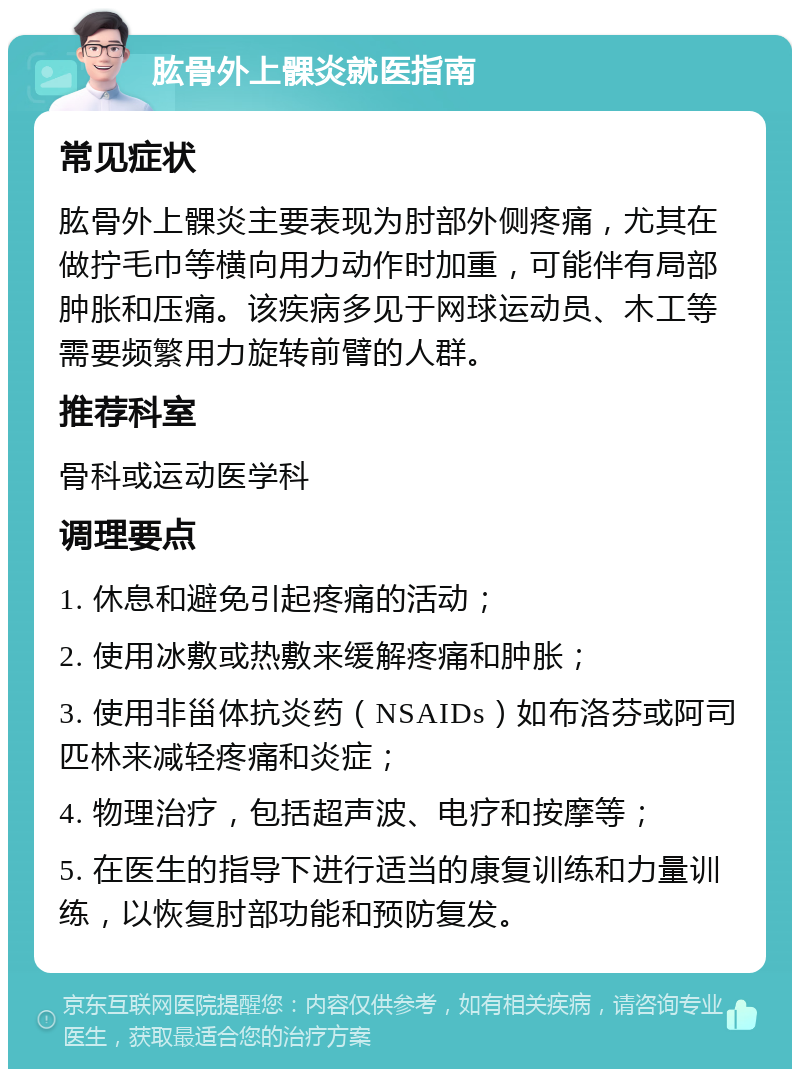 肱骨外上髁炎就医指南 常见症状 肱骨外上髁炎主要表现为肘部外侧疼痛，尤其在做拧毛巾等横向用力动作时加重，可能伴有局部肿胀和压痛。该疾病多见于网球运动员、木工等需要频繁用力旋转前臂的人群。 推荐科室 骨科或运动医学科 调理要点 1. 休息和避免引起疼痛的活动； 2. 使用冰敷或热敷来缓解疼痛和肿胀； 3. 使用非甾体抗炎药（NSAIDs）如布洛芬或阿司匹林来减轻疼痛和炎症； 4. 物理治疗，包括超声波、电疗和按摩等； 5. 在医生的指导下进行适当的康复训练和力量训练，以恢复肘部功能和预防复发。