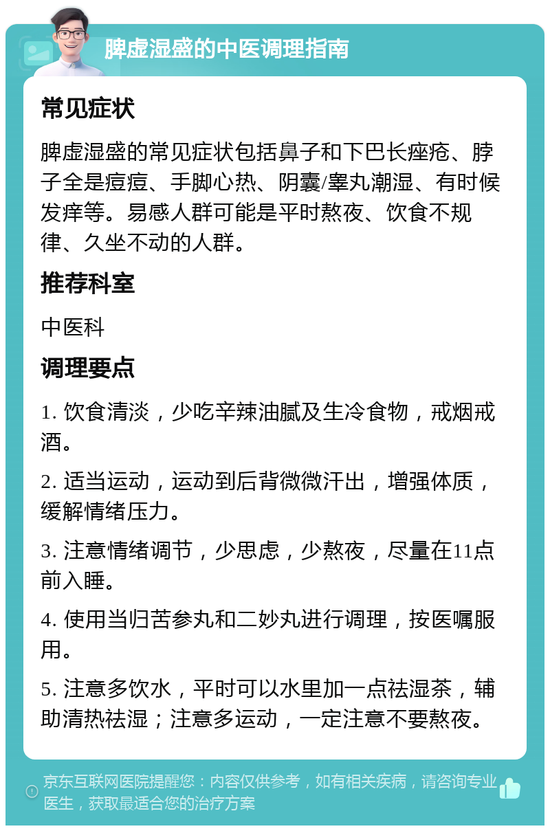 脾虚湿盛的中医调理指南 常见症状 脾虚湿盛的常见症状包括鼻子和下巴长痤疮、脖子全是痘痘、手脚心热、阴囊/睾丸潮湿、有时候发痒等。易感人群可能是平时熬夜、饮食不规律、久坐不动的人群。 推荐科室 中医科 调理要点 1. 饮食清淡，少吃辛辣油腻及生冷食物，戒烟戒酒。 2. 适当运动，运动到后背微微汗出，增强体质，缓解情绪压力。 3. 注意情绪调节，少思虑，少熬夜，尽量在11点前入睡。 4. 使用当归苦参丸和二妙丸进行调理，按医嘱服用。 5. 注意多饮水，平时可以水里加一点祛湿茶，辅助清热祛湿；注意多运动，一定注意不要熬夜。