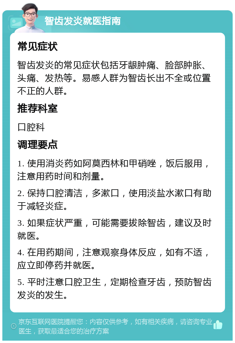 智齿发炎就医指南 常见症状 智齿发炎的常见症状包括牙龈肿痛、脸部肿胀、头痛、发热等。易感人群为智齿长出不全或位置不正的人群。 推荐科室 口腔科 调理要点 1. 使用消炎药如阿莫西林和甲硝唑，饭后服用，注意用药时间和剂量。 2. 保持口腔清洁，多漱口，使用淡盐水漱口有助于减轻炎症。 3. 如果症状严重，可能需要拔除智齿，建议及时就医。 4. 在用药期间，注意观察身体反应，如有不适，应立即停药并就医。 5. 平时注意口腔卫生，定期检查牙齿，预防智齿发炎的发生。