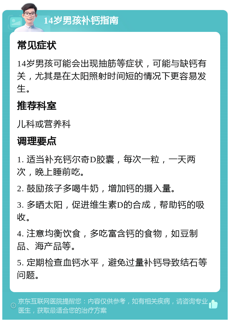 14岁男孩补钙指南 常见症状 14岁男孩可能会出现抽筋等症状，可能与缺钙有关，尤其是在太阳照射时间短的情况下更容易发生。 推荐科室 儿科或营养科 调理要点 1. 适当补充钙尔奇D胶囊，每次一粒，一天两次，晚上睡前吃。 2. 鼓励孩子多喝牛奶，增加钙的摄入量。 3. 多晒太阳，促进维生素D的合成，帮助钙的吸收。 4. 注意均衡饮食，多吃富含钙的食物，如豆制品、海产品等。 5. 定期检查血钙水平，避免过量补钙导致结石等问题。