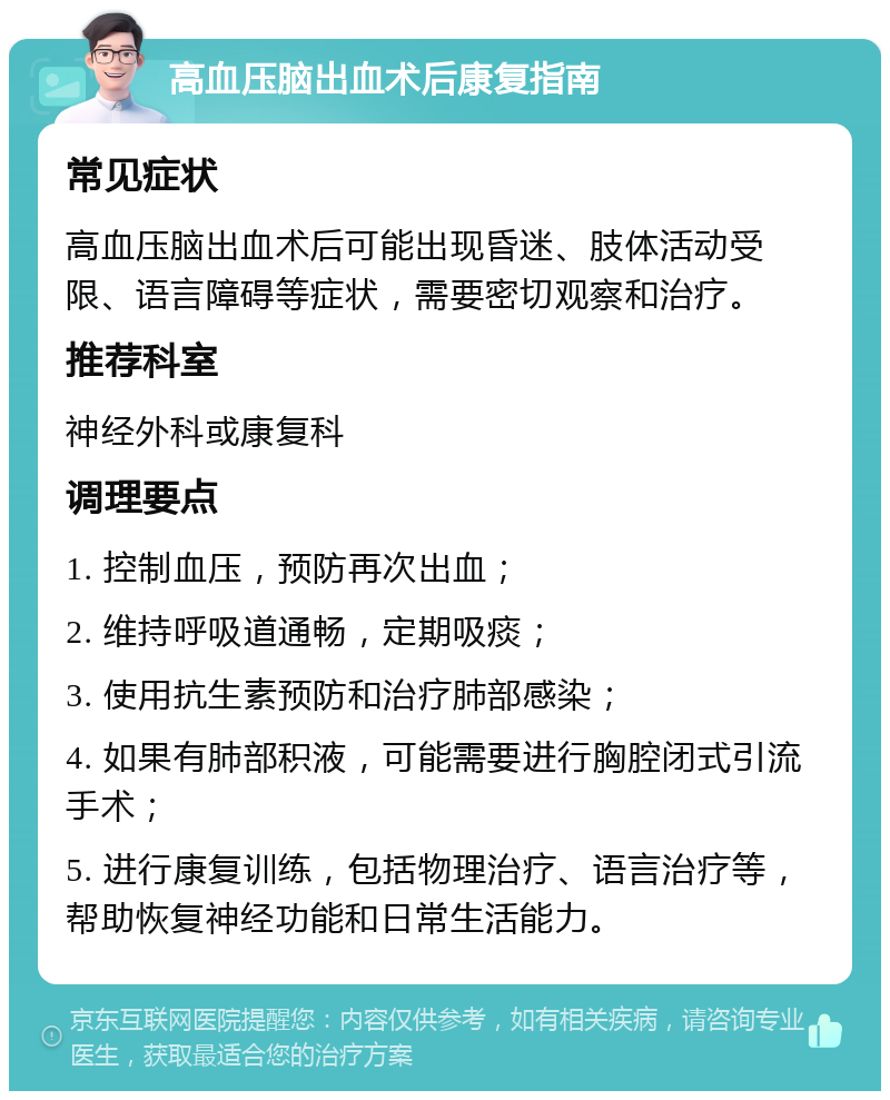 高血压脑出血术后康复指南 常见症状 高血压脑出血术后可能出现昏迷、肢体活动受限、语言障碍等症状，需要密切观察和治疗。 推荐科室 神经外科或康复科 调理要点 1. 控制血压，预防再次出血； 2. 维持呼吸道通畅，定期吸痰； 3. 使用抗生素预防和治疗肺部感染； 4. 如果有肺部积液，可能需要进行胸腔闭式引流手术； 5. 进行康复训练，包括物理治疗、语言治疗等，帮助恢复神经功能和日常生活能力。