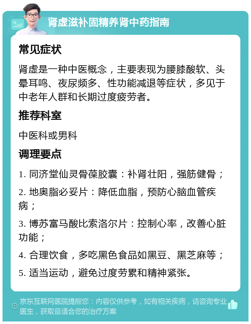 肾虚滋补固精养肾中药指南 常见症状 肾虚是一种中医概念，主要表现为腰膝酸软、头晕耳鸣、夜尿频多、性功能减退等症状，多见于中老年人群和长期过度疲劳者。 推荐科室 中医科或男科 调理要点 1. 同济堂仙灵骨葆胶囊：补肾壮阳，强筋健骨； 2. 地奥脂必妥片：降低血脂，预防心脑血管疾病； 3. 博苏富马酸比索洛尔片：控制心率，改善心脏功能； 4. 合理饮食，多吃黑色食品如黑豆、黑芝麻等； 5. 适当运动，避免过度劳累和精神紧张。