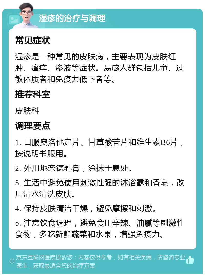 湿疹的治疗与调理 常见症状 湿疹是一种常见的皮肤病，主要表现为皮肤红肿、瘙痒、渗液等症状。易感人群包括儿童、过敏体质者和免疫力低下者等。 推荐科室 皮肤科 调理要点 1. 口服奥洛他定片、甘草酸苷片和维生素B6片，按说明书服用。 2. 外用地奈德乳膏，涂抹于患处。 3. 生活中避免使用刺激性强的沐浴露和香皂，改用清水清洗皮肤。 4. 保持皮肤清洁干燥，避免摩擦和刺激。 5. 注意饮食调理，避免食用辛辣、油腻等刺激性食物，多吃新鲜蔬菜和水果，增强免疫力。