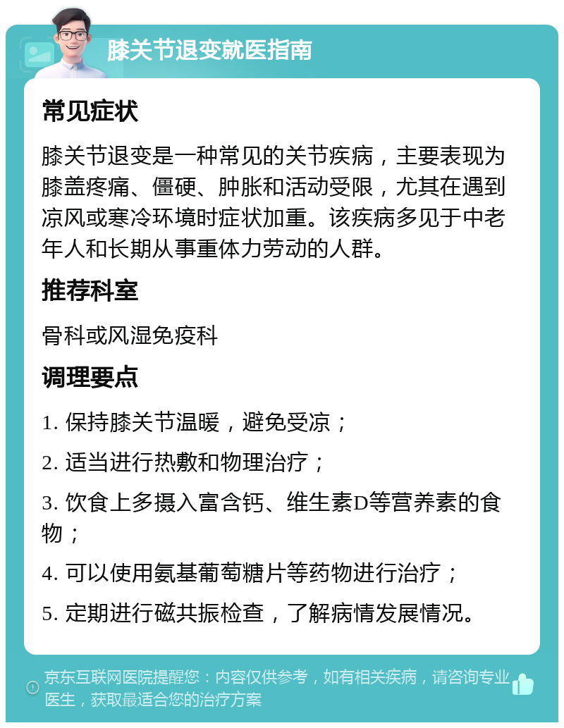 膝关节退变就医指南 常见症状 膝关节退变是一种常见的关节疾病，主要表现为膝盖疼痛、僵硬、肿胀和活动受限，尤其在遇到凉风或寒冷环境时症状加重。该疾病多见于中老年人和长期从事重体力劳动的人群。 推荐科室 骨科或风湿免疫科 调理要点 1. 保持膝关节温暖，避免受凉； 2. 适当进行热敷和物理治疗； 3. 饮食上多摄入富含钙、维生素D等营养素的食物； 4. 可以使用氨基葡萄糖片等药物进行治疗； 5. 定期进行磁共振检查，了解病情发展情况。