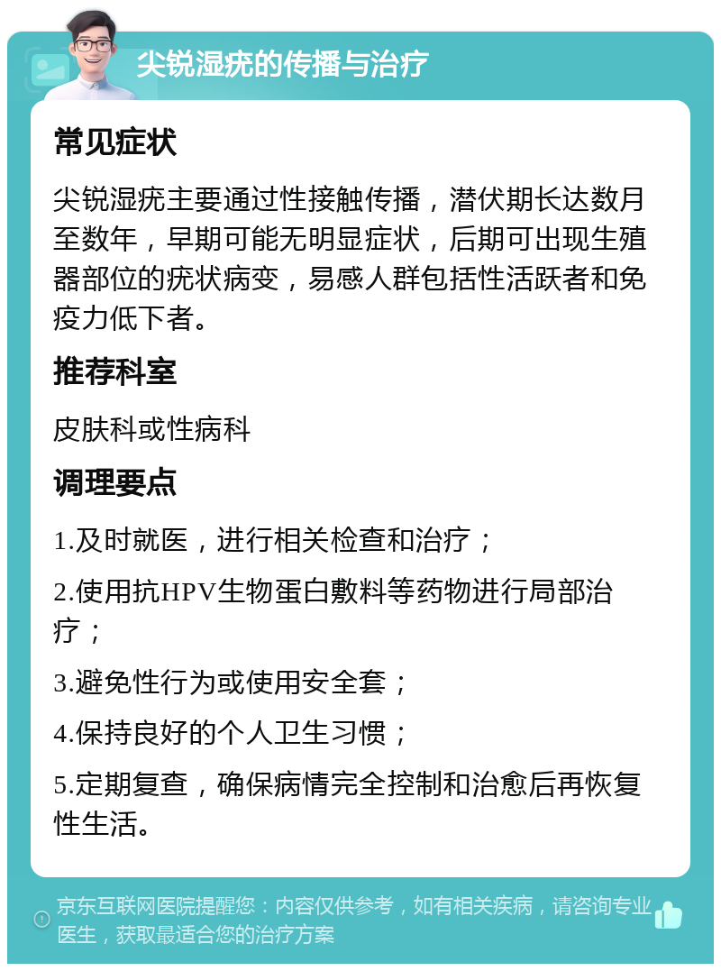 尖锐湿疣的传播与治疗 常见症状 尖锐湿疣主要通过性接触传播，潜伏期长达数月至数年，早期可能无明显症状，后期可出现生殖器部位的疣状病变，易感人群包括性活跃者和免疫力低下者。 推荐科室 皮肤科或性病科 调理要点 1.及时就医，进行相关检查和治疗； 2.使用抗HPV生物蛋白敷料等药物进行局部治疗； 3.避免性行为或使用安全套； 4.保持良好的个人卫生习惯； 5.定期复查，确保病情完全控制和治愈后再恢复性生活。