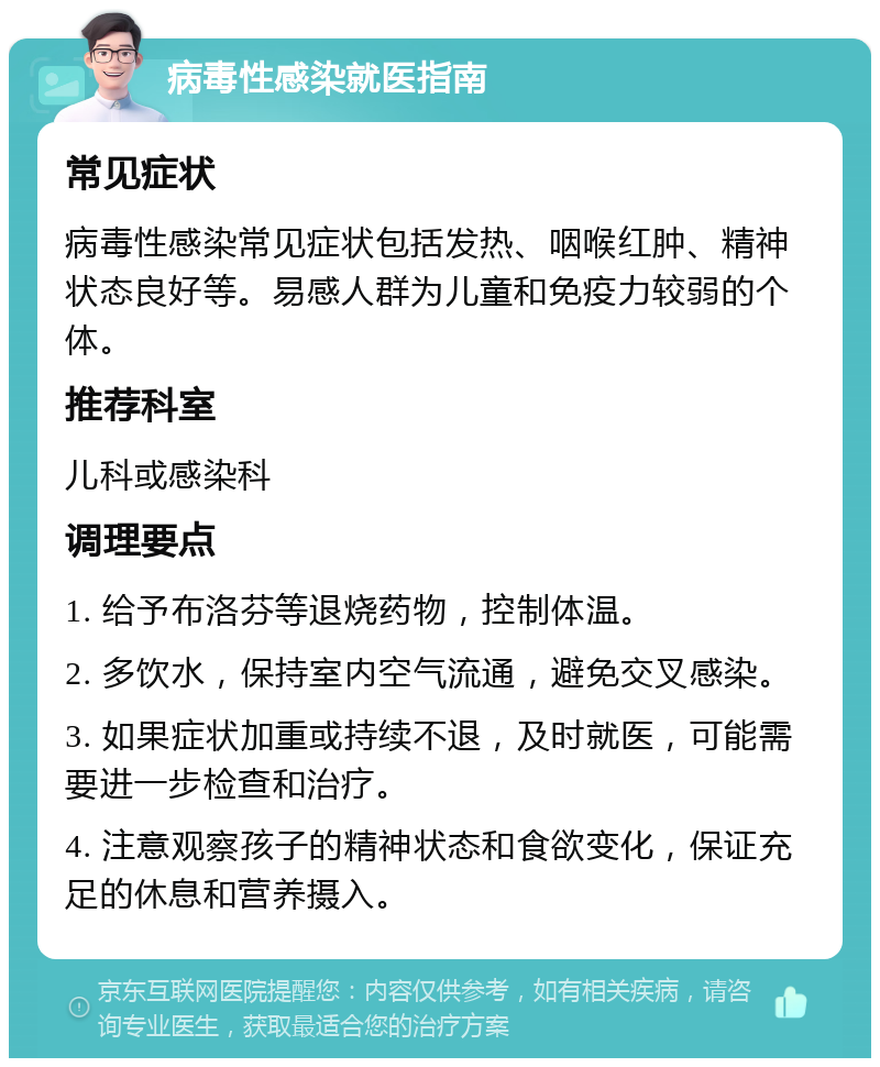 病毒性感染就医指南 常见症状 病毒性感染常见症状包括发热、咽喉红肿、精神状态良好等。易感人群为儿童和免疫力较弱的个体。 推荐科室 儿科或感染科 调理要点 1. 给予布洛芬等退烧药物，控制体温。 2. 多饮水，保持室内空气流通，避免交叉感染。 3. 如果症状加重或持续不退，及时就医，可能需要进一步检查和治疗。 4. 注意观察孩子的精神状态和食欲变化，保证充足的休息和营养摄入。