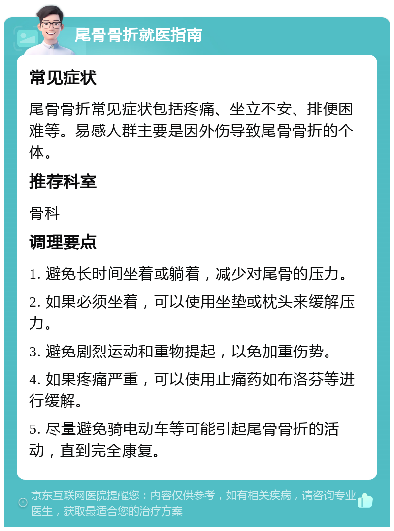 尾骨骨折就医指南 常见症状 尾骨骨折常见症状包括疼痛、坐立不安、排便困难等。易感人群主要是因外伤导致尾骨骨折的个体。 推荐科室 骨科 调理要点 1. 避免长时间坐着或躺着，减少对尾骨的压力。 2. 如果必须坐着，可以使用坐垫或枕头来缓解压力。 3. 避免剧烈运动和重物提起，以免加重伤势。 4. 如果疼痛严重，可以使用止痛药如布洛芬等进行缓解。 5. 尽量避免骑电动车等可能引起尾骨骨折的活动，直到完全康复。