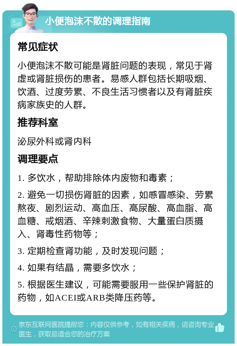 小便泡沫不散的调理指南 常见症状 小便泡沫不散可能是肾脏问题的表现，常见于肾虚或肾脏损伤的患者。易感人群包括长期吸烟、饮酒、过度劳累、不良生活习惯者以及有肾脏疾病家族史的人群。 推荐科室 泌尿外科或肾内科 调理要点 1. 多饮水，帮助排除体内废物和毒素； 2. 避免一切损伤肾脏的因素，如感冒感染、劳累熬夜、剧烈运动、高血压、高尿酸、高血脂、高血糖、戒烟酒、辛辣刺激食物、大量蛋白质摄入、肾毒性药物等； 3. 定期检查肾功能，及时发现问题； 4. 如果有结晶，需要多饮水； 5. 根据医生建议，可能需要服用一些保护肾脏的药物，如ACEI或ARB类降压药等。