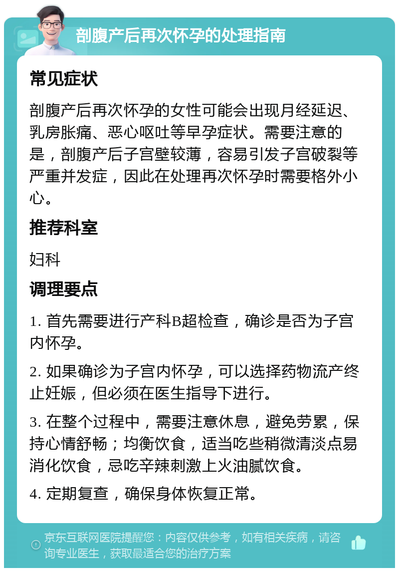 剖腹产后再次怀孕的处理指南 常见症状 剖腹产后再次怀孕的女性可能会出现月经延迟、乳房胀痛、恶心呕吐等早孕症状。需要注意的是，剖腹产后子宫壁较薄，容易引发子宫破裂等严重并发症，因此在处理再次怀孕时需要格外小心。 推荐科室 妇科 调理要点 1. 首先需要进行产科B超检查，确诊是否为子宫内怀孕。 2. 如果确诊为子宫内怀孕，可以选择药物流产终止妊娠，但必须在医生指导下进行。 3. 在整个过程中，需要注意休息，避免劳累，保持心情舒畅；均衡饮食，适当吃些稍微清淡点易消化饮食，忌吃辛辣刺激上火油腻饮食。 4. 定期复查，确保身体恢复正常。