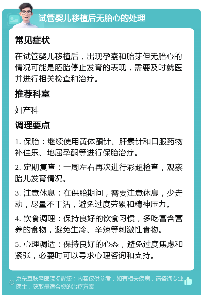 试管婴儿移植后无胎心的处理 常见症状 在试管婴儿移植后，出现孕囊和胎芽但无胎心的情况可能是胚胎停止发育的表现，需要及时就医并进行相关检查和治疗。 推荐科室 妇产科 调理要点 1. 保胎：继续使用黄体酮针、肝素针和口服药物补佳乐、地屈孕酮等进行保胎治疗。 2. 定期复查：一周左右再次进行彩超检查，观察胎儿发育情况。 3. 注意休息：在保胎期间，需要注意休息，少走动，尽量不干活，避免过度劳累和精神压力。 4. 饮食调理：保持良好的饮食习惯，多吃富含营养的食物，避免生冷、辛辣等刺激性食物。 5. 心理调适：保持良好的心态，避免过度焦虑和紧张，必要时可以寻求心理咨询和支持。