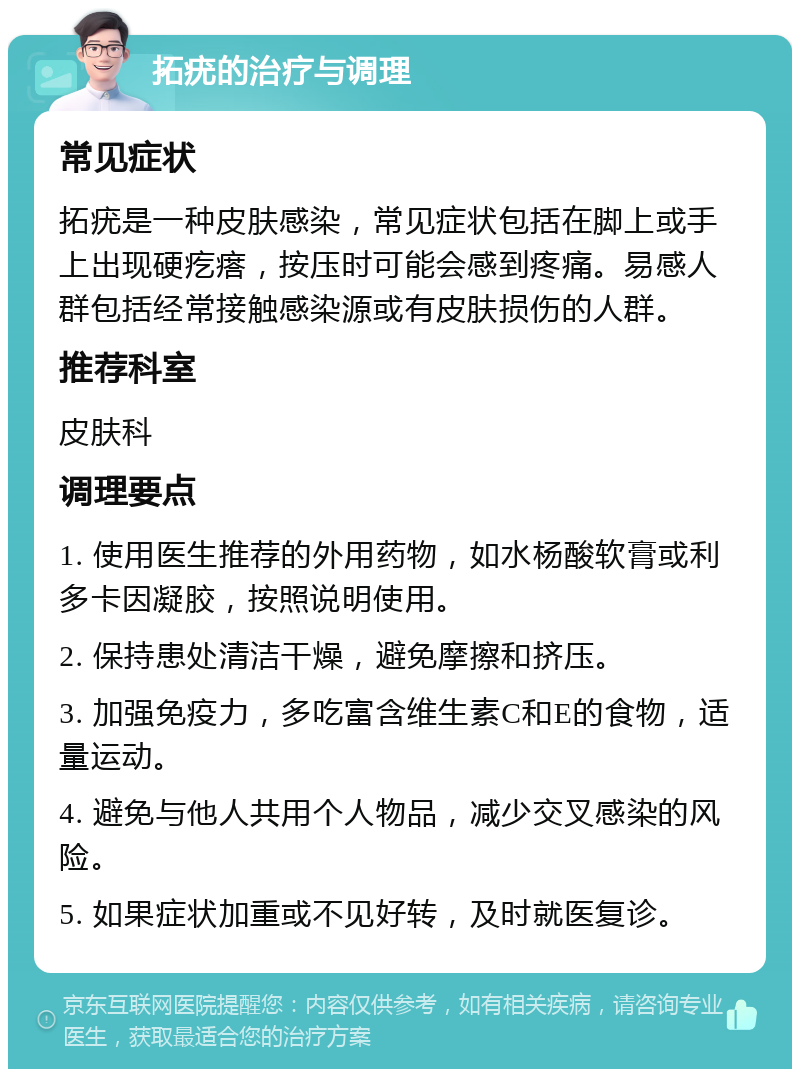 拓疣的治疗与调理 常见症状 拓疣是一种皮肤感染，常见症状包括在脚上或手上出现硬疙瘩，按压时可能会感到疼痛。易感人群包括经常接触感染源或有皮肤损伤的人群。 推荐科室 皮肤科 调理要点 1. 使用医生推荐的外用药物，如水杨酸软膏或利多卡因凝胶，按照说明使用。 2. 保持患处清洁干燥，避免摩擦和挤压。 3. 加强免疫力，多吃富含维生素C和E的食物，适量运动。 4. 避免与他人共用个人物品，减少交叉感染的风险。 5. 如果症状加重或不见好转，及时就医复诊。