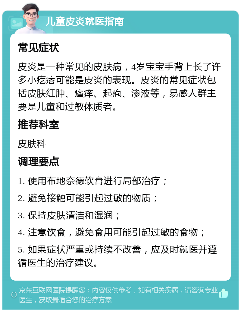 儿童皮炎就医指南 常见症状 皮炎是一种常见的皮肤病，4岁宝宝手背上长了许多小疙瘩可能是皮炎的表现。皮炎的常见症状包括皮肤红肿、瘙痒、起疱、渗液等，易感人群主要是儿童和过敏体质者。 推荐科室 皮肤科 调理要点 1. 使用布地奈德软膏进行局部治疗； 2. 避免接触可能引起过敏的物质； 3. 保持皮肤清洁和湿润； 4. 注意饮食，避免食用可能引起过敏的食物； 5. 如果症状严重或持续不改善，应及时就医并遵循医生的治疗建议。