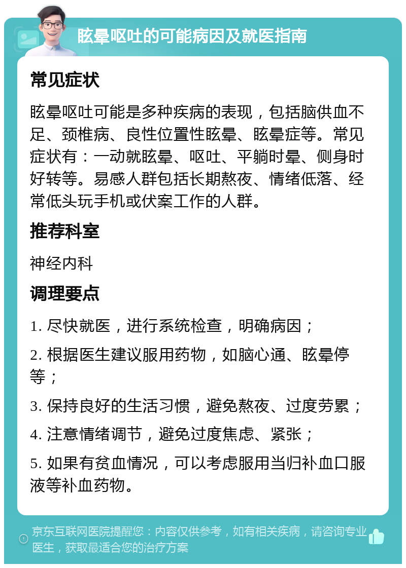 眩晕呕吐的可能病因及就医指南 常见症状 眩晕呕吐可能是多种疾病的表现，包括脑供血不足、颈椎病、良性位置性眩晕、眩晕症等。常见症状有：一动就眩晕、呕吐、平躺时晕、侧身时好转等。易感人群包括长期熬夜、情绪低落、经常低头玩手机或伏案工作的人群。 推荐科室 神经内科 调理要点 1. 尽快就医，进行系统检查，明确病因； 2. 根据医生建议服用药物，如脑心通、眩晕停等； 3. 保持良好的生活习惯，避免熬夜、过度劳累； 4. 注意情绪调节，避免过度焦虑、紧张； 5. 如果有贫血情况，可以考虑服用当归补血口服液等补血药物。