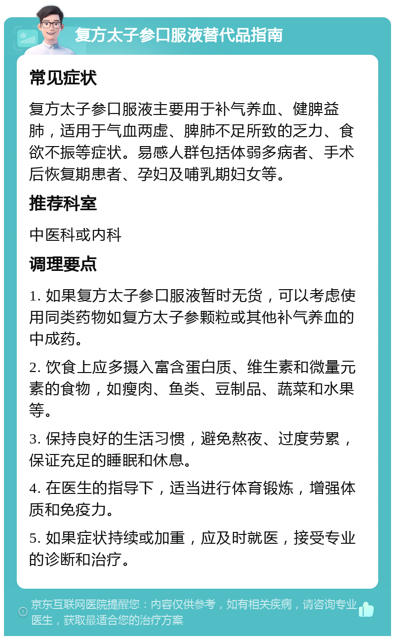 复方太子参口服液替代品指南 常见症状 复方太子参口服液主要用于补气养血、健脾益肺，适用于气血两虚、脾肺不足所致的乏力、食欲不振等症状。易感人群包括体弱多病者、手术后恢复期患者、孕妇及哺乳期妇女等。 推荐科室 中医科或内科 调理要点 1. 如果复方太子参口服液暂时无货，可以考虑使用同类药物如复方太子参颗粒或其他补气养血的中成药。 2. 饮食上应多摄入富含蛋白质、维生素和微量元素的食物，如瘦肉、鱼类、豆制品、蔬菜和水果等。 3. 保持良好的生活习惯，避免熬夜、过度劳累，保证充足的睡眠和休息。 4. 在医生的指导下，适当进行体育锻炼，增强体质和免疫力。 5. 如果症状持续或加重，应及时就医，接受专业的诊断和治疗。