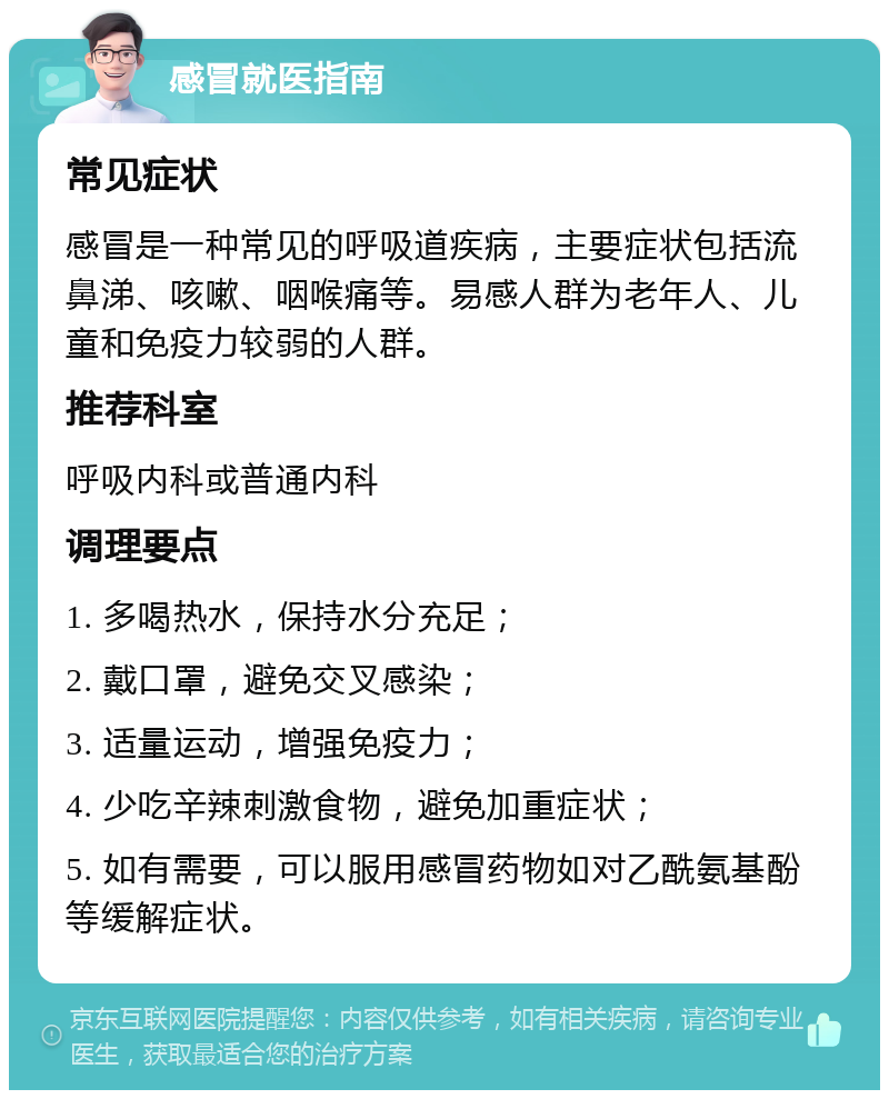 感冒就医指南 常见症状 感冒是一种常见的呼吸道疾病，主要症状包括流鼻涕、咳嗽、咽喉痛等。易感人群为老年人、儿童和免疫力较弱的人群。 推荐科室 呼吸内科或普通内科 调理要点 1. 多喝热水，保持水分充足； 2. 戴口罩，避免交叉感染； 3. 适量运动，增强免疫力； 4. 少吃辛辣刺激食物，避免加重症状； 5. 如有需要，可以服用感冒药物如对乙酰氨基酚等缓解症状。