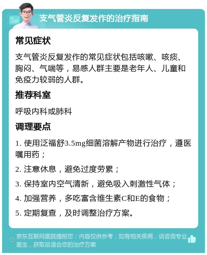 支气管炎反复发作的治疗指南 常见症状 支气管炎反复发作的常见症状包括咳嗽、咳痰、胸闷、气喘等，易感人群主要是老年人、儿童和免疫力较弱的人群。 推荐科室 呼吸内科或肺科 调理要点 1. 使用泛福舒3.5mg细菌溶解产物进行治疗，遵医嘱用药； 2. 注意休息，避免过度劳累； 3. 保持室内空气清新，避免吸入刺激性气体； 4. 加强营养，多吃富含维生素C和E的食物； 5. 定期复查，及时调整治疗方案。