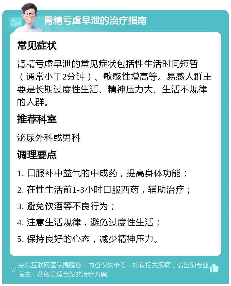 肾精亏虚早泄的治疗指南 常见症状 肾精亏虚早泄的常见症状包括性生活时间短暂（通常小于2分钟）、敏感性增高等。易感人群主要是长期过度性生活、精神压力大、生活不规律的人群。 推荐科室 泌尿外科或男科 调理要点 1. 口服补中益气的中成药，提高身体功能； 2. 在性生活前1-3小时口服西药，辅助治疗； 3. 避免饮酒等不良行为； 4. 注意生活规律，避免过度性生活； 5. 保持良好的心态，减少精神压力。