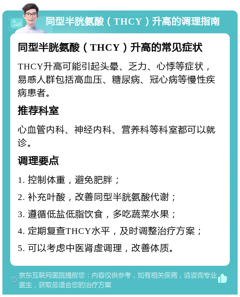 同型半胱氨酸（THCY）升高的调理指南 同型半胱氨酸（THCY）升高的常见症状 THCY升高可能引起头晕、乏力、心悸等症状，易感人群包括高血压、糖尿病、冠心病等慢性疾病患者。 推荐科室 心血管内科、神经内科、营养科等科室都可以就诊。 调理要点 1. 控制体重，避免肥胖； 2. 补充叶酸，改善同型半胱氨酸代谢； 3. 遵循低盐低脂饮食，多吃蔬菜水果； 4. 定期复查THCY水平，及时调整治疗方案； 5. 可以考虑中医肾虚调理，改善体质。