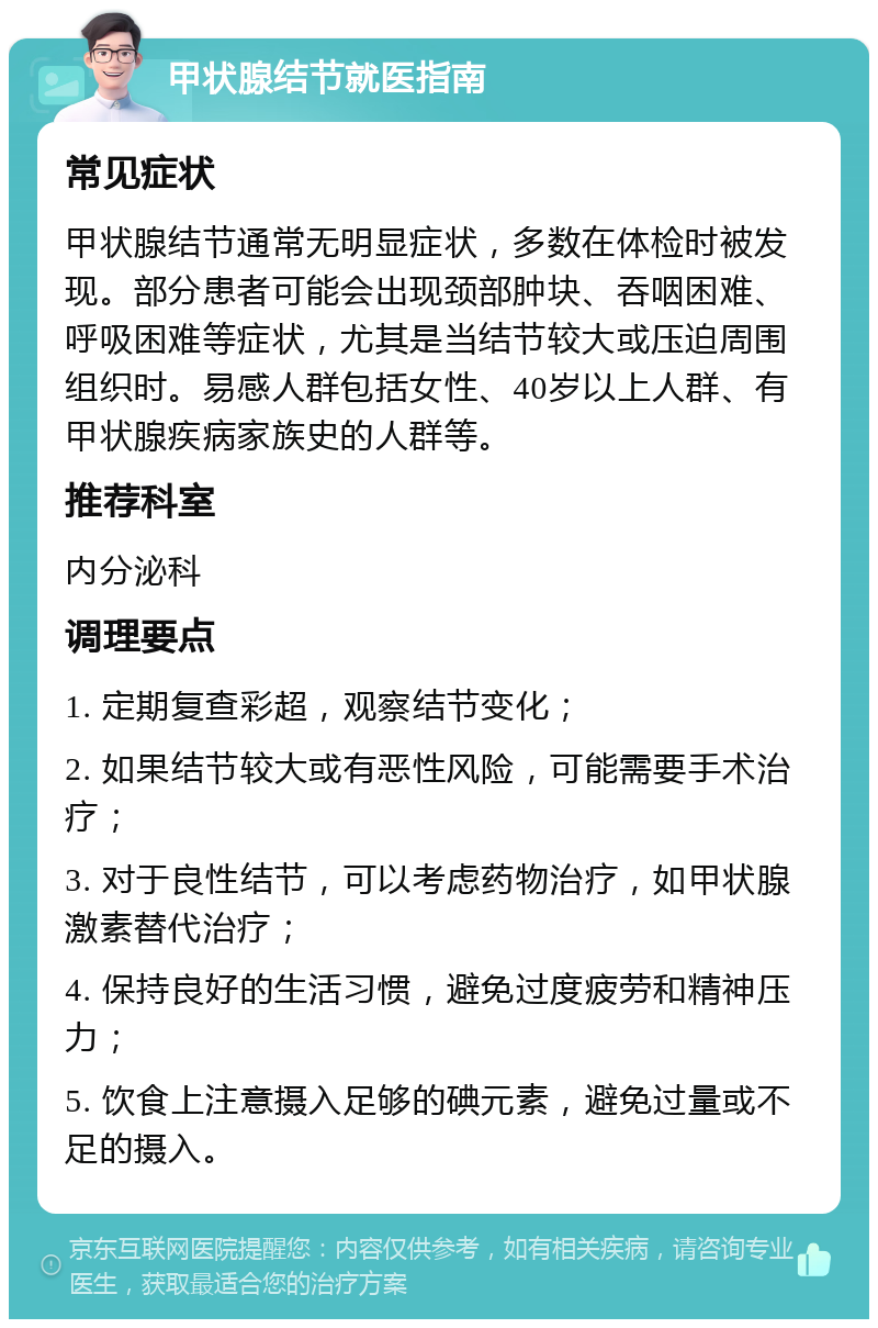 甲状腺结节就医指南 常见症状 甲状腺结节通常无明显症状，多数在体检时被发现。部分患者可能会出现颈部肿块、吞咽困难、呼吸困难等症状，尤其是当结节较大或压迫周围组织时。易感人群包括女性、40岁以上人群、有甲状腺疾病家族史的人群等。 推荐科室 内分泌科 调理要点 1. 定期复查彩超，观察结节变化； 2. 如果结节较大或有恶性风险，可能需要手术治疗； 3. 对于良性结节，可以考虑药物治疗，如甲状腺激素替代治疗； 4. 保持良好的生活习惯，避免过度疲劳和精神压力； 5. 饮食上注意摄入足够的碘元素，避免过量或不足的摄入。