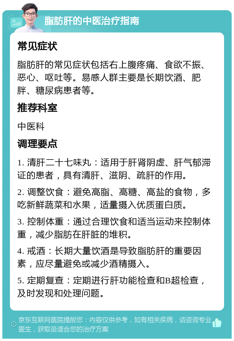 脂肪肝的中医治疗指南 常见症状 脂肪肝的常见症状包括右上腹疼痛、食欲不振、恶心、呕吐等。易感人群主要是长期饮酒、肥胖、糖尿病患者等。 推荐科室 中医科 调理要点 1. 清肝二十七味丸：适用于肝肾阴虚、肝气郁滞证的患者，具有清肝、滋阴、疏肝的作用。 2. 调整饮食：避免高脂、高糖、高盐的食物，多吃新鲜蔬菜和水果，适量摄入优质蛋白质。 3. 控制体重：通过合理饮食和适当运动来控制体重，减少脂肪在肝脏的堆积。 4. 戒酒：长期大量饮酒是导致脂肪肝的重要因素，应尽量避免或减少酒精摄入。 5. 定期复查：定期进行肝功能检查和B超检查，及时发现和处理问题。