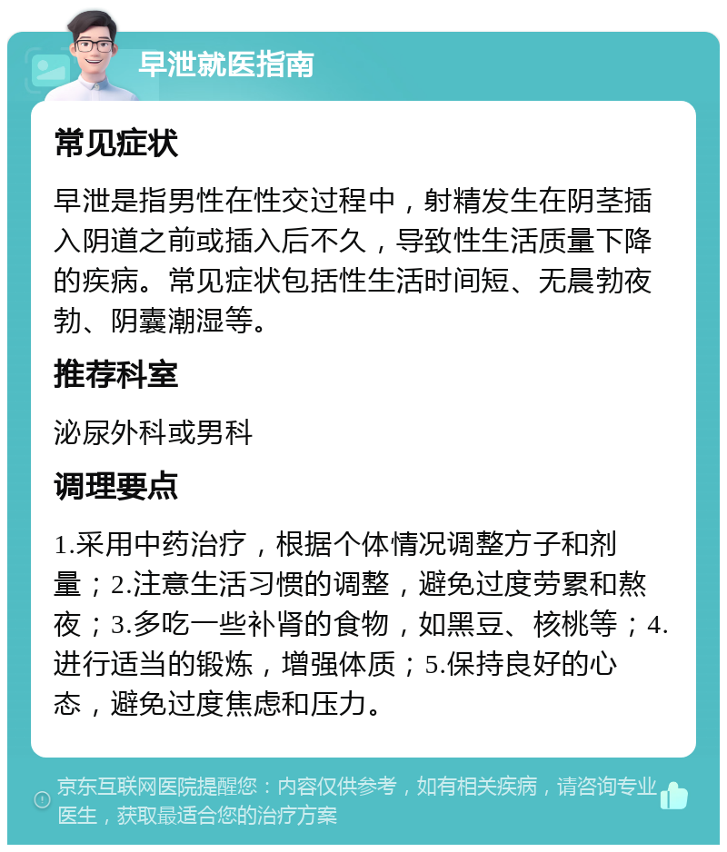 早泄就医指南 常见症状 早泄是指男性在性交过程中，射精发生在阴茎插入阴道之前或插入后不久，导致性生活质量下降的疾病。常见症状包括性生活时间短、无晨勃夜勃、阴囊潮湿等。 推荐科室 泌尿外科或男科 调理要点 1.采用中药治疗，根据个体情况调整方子和剂量；2.注意生活习惯的调整，避免过度劳累和熬夜；3.多吃一些补肾的食物，如黑豆、核桃等；4.进行适当的锻炼，增强体质；5.保持良好的心态，避免过度焦虑和压力。