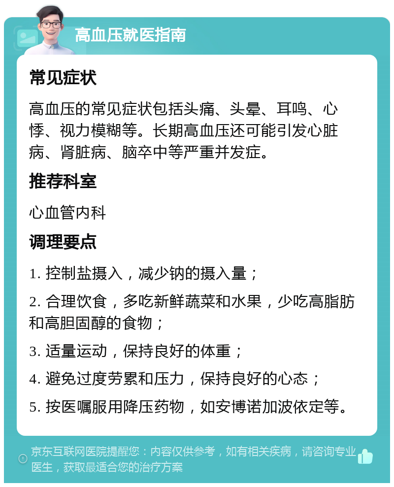 高血压就医指南 常见症状 高血压的常见症状包括头痛、头晕、耳鸣、心悸、视力模糊等。长期高血压还可能引发心脏病、肾脏病、脑卒中等严重并发症。 推荐科室 心血管内科 调理要点 1. 控制盐摄入，减少钠的摄入量； 2. 合理饮食，多吃新鲜蔬菜和水果，少吃高脂肪和高胆固醇的食物； 3. 适量运动，保持良好的体重； 4. 避免过度劳累和压力，保持良好的心态； 5. 按医嘱服用降压药物，如安博诺加波依定等。