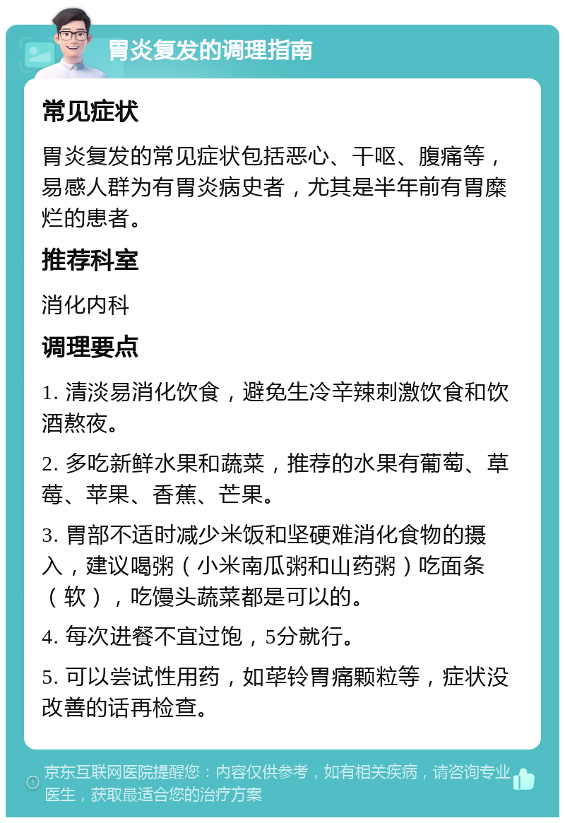 胃炎复发的调理指南 常见症状 胃炎复发的常见症状包括恶心、干呕、腹痛等，易感人群为有胃炎病史者，尤其是半年前有胃糜烂的患者。 推荐科室 消化内科 调理要点 1. 清淡易消化饮食，避免生冷辛辣刺激饮食和饮酒熬夜。 2. 多吃新鲜水果和蔬菜，推荐的水果有葡萄、草莓、苹果、香蕉、芒果。 3. 胃部不适时减少米饭和坚硬难消化食物的摄入，建议喝粥（小米南瓜粥和山药粥）吃面条（软），吃馒头蔬菜都是可以的。 4. 每次进餐不宜过饱，5分就行。 5. 可以尝试性用药，如荜铃胃痛颗粒等，症状没改善的话再检查。