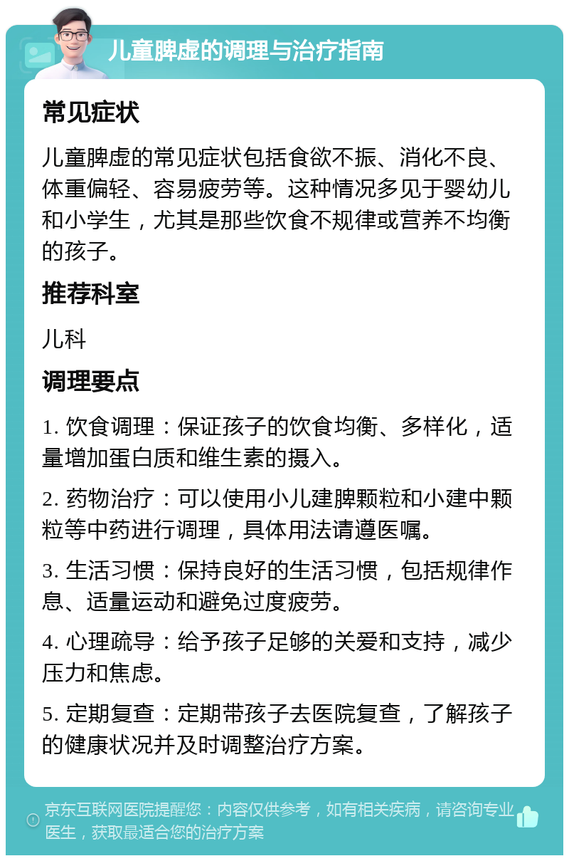 儿童脾虚的调理与治疗指南 常见症状 儿童脾虚的常见症状包括食欲不振、消化不良、体重偏轻、容易疲劳等。这种情况多见于婴幼儿和小学生，尤其是那些饮食不规律或营养不均衡的孩子。 推荐科室 儿科 调理要点 1. 饮食调理：保证孩子的饮食均衡、多样化，适量增加蛋白质和维生素的摄入。 2. 药物治疗：可以使用小儿建脾颗粒和小建中颗粒等中药进行调理，具体用法请遵医嘱。 3. 生活习惯：保持良好的生活习惯，包括规律作息、适量运动和避免过度疲劳。 4. 心理疏导：给予孩子足够的关爱和支持，减少压力和焦虑。 5. 定期复查：定期带孩子去医院复查，了解孩子的健康状况并及时调整治疗方案。