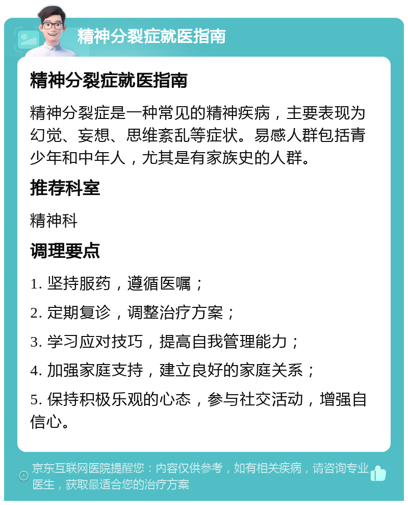 精神分裂症就医指南 精神分裂症就医指南 精神分裂症是一种常见的精神疾病，主要表现为幻觉、妄想、思维紊乱等症状。易感人群包括青少年和中年人，尤其是有家族史的人群。 推荐科室 精神科 调理要点 1. 坚持服药，遵循医嘱； 2. 定期复诊，调整治疗方案； 3. 学习应对技巧，提高自我管理能力； 4. 加强家庭支持，建立良好的家庭关系； 5. 保持积极乐观的心态，参与社交活动，增强自信心。