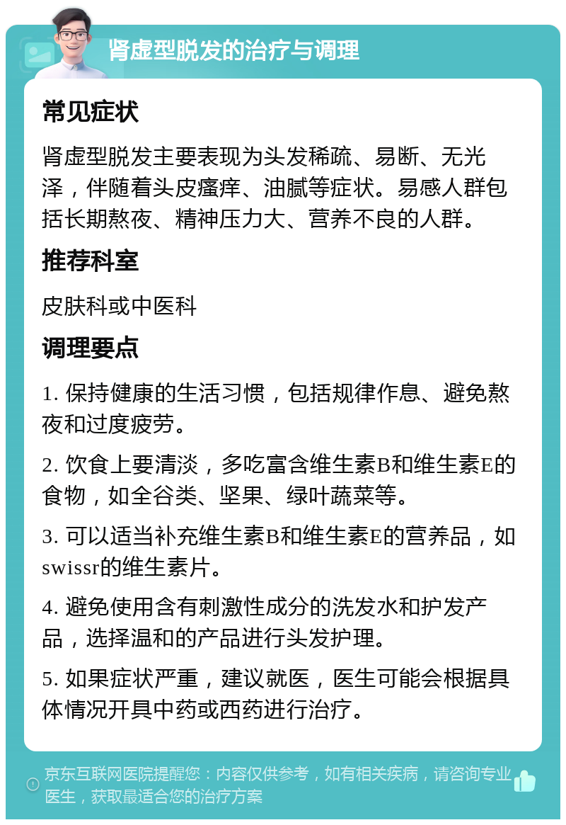 肾虚型脱发的治疗与调理 常见症状 肾虚型脱发主要表现为头发稀疏、易断、无光泽，伴随着头皮瘙痒、油腻等症状。易感人群包括长期熬夜、精神压力大、营养不良的人群。 推荐科室 皮肤科或中医科 调理要点 1. 保持健康的生活习惯，包括规律作息、避免熬夜和过度疲劳。 2. 饮食上要清淡，多吃富含维生素B和维生素E的食物，如全谷类、坚果、绿叶蔬菜等。 3. 可以适当补充维生素B和维生素E的营养品，如swissr的维生素片。 4. 避免使用含有刺激性成分的洗发水和护发产品，选择温和的产品进行头发护理。 5. 如果症状严重，建议就医，医生可能会根据具体情况开具中药或西药进行治疗。