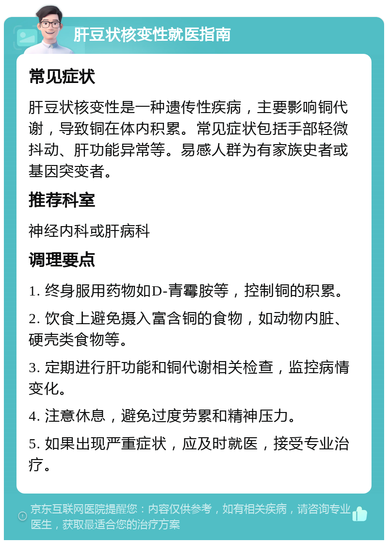 肝豆状核变性就医指南 常见症状 肝豆状核变性是一种遗传性疾病，主要影响铜代谢，导致铜在体内积累。常见症状包括手部轻微抖动、肝功能异常等。易感人群为有家族史者或基因突变者。 推荐科室 神经内科或肝病科 调理要点 1. 终身服用药物如D-青霉胺等，控制铜的积累。 2. 饮食上避免摄入富含铜的食物，如动物内脏、硬壳类食物等。 3. 定期进行肝功能和铜代谢相关检查，监控病情变化。 4. 注意休息，避免过度劳累和精神压力。 5. 如果出现严重症状，应及时就医，接受专业治疗。